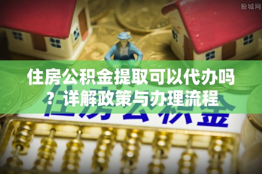 旌德住房公积金提取可以代办吗？详解政策与办理流程