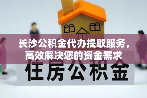 旌德长沙公积金代办提取服务，高效解决您的资金需求