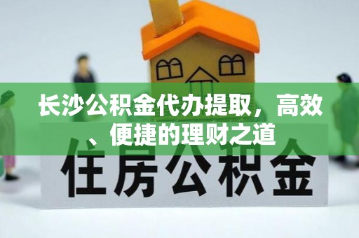 旌德长沙公积金代办提取，高效、便捷的理财之道