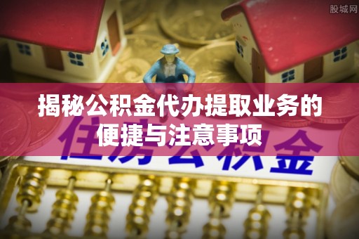 旌德揭秘公积金代办提取业务的便捷与注意事项