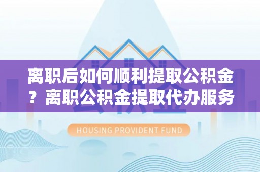 旌德离职后如何顺利提取公积金？离职公积金提取代办服务帮你搞定！