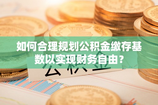 旌德如何合理规划公积金缴存基数以实现财务自由？