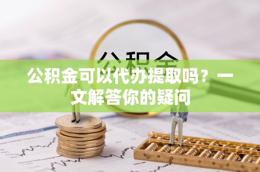 旌德公积金可以代办提取吗？一文解答你的疑问