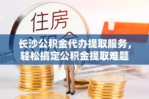 旌德长沙公积金代办提取服务，轻松搞定公积金提取难题