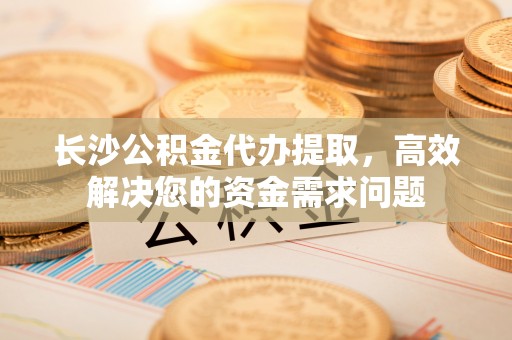 旌德长沙公积金代办提取，高效解决您的资金需求问题