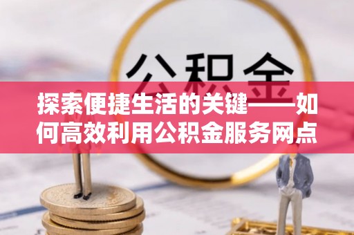 旌德探索便捷生活的关键——如何高效利用公积金服务网点查询功能