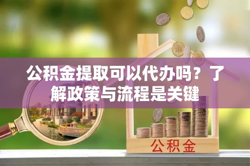 旌德公积金提取可以代办吗？了解政策与流程是关键