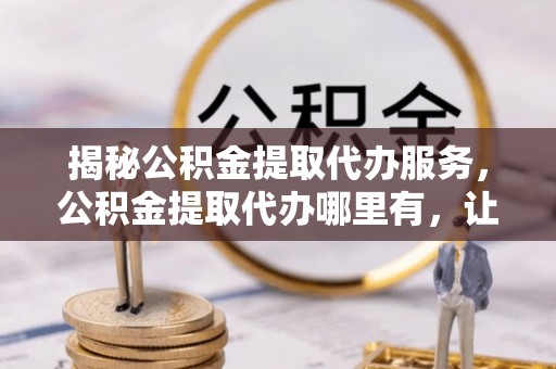 旌德揭秘公积金提取代办服务，公积金提取代办哪里有，让你省时省心的解决方案