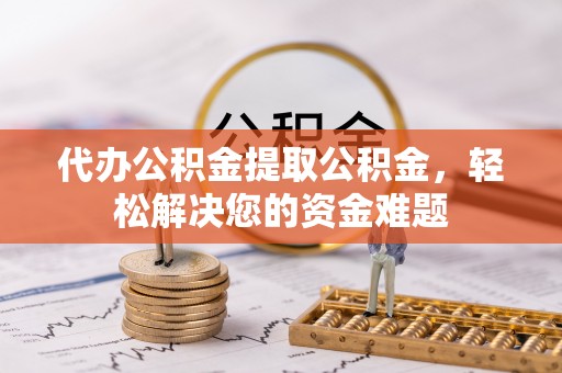 旌德代办公积金提取公积金，轻松解决您的资金难题