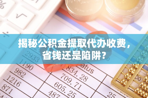 旌德揭秘公积金提取代办收费，省钱还是陷阱？