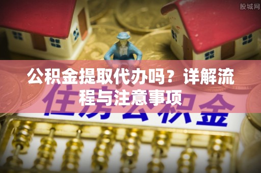 旌德公积金提取代办吗？详解流程与注意事项