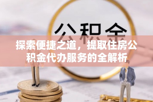 旌德探索便捷之道，提取住房公积金代办服务的全解析