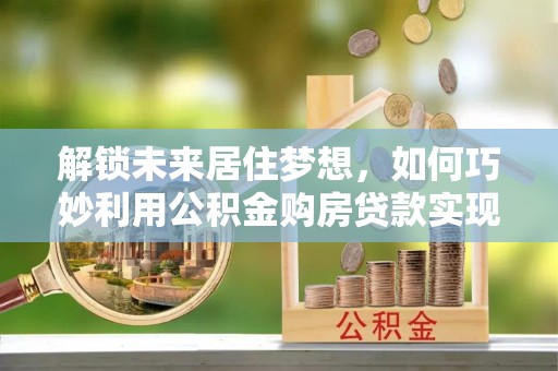 旌德解锁未来居住梦想，如何巧妙利用公积金购房贷款实现房产投资