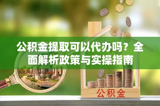 旌德公积金提取可以代办吗？全面解析政策与实操指南