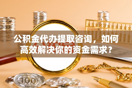 旌德公积金代办提取咨询，如何高效解决你的资金需求？