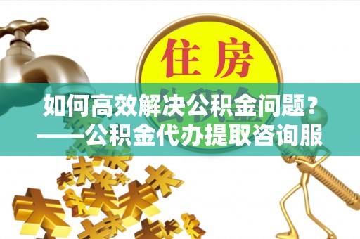 旌德如何高效解决公积金问题？——公积金代办提取咨询服务指南