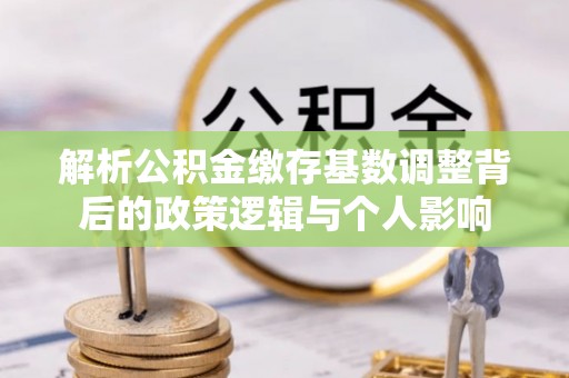 旌德解析公积金缴存基数调整背后的政策逻辑与个人影响