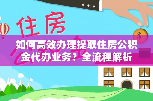 旌德如何高效办理提取住房公积金代办业务？全流程解析