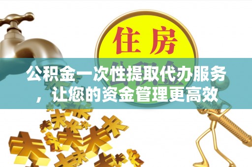 旌德公积金一次性提取代办服务，让您的资金管理更高效