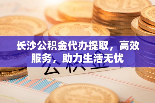 旌德长沙公积金代办提取，高效服务，助力生活无忧