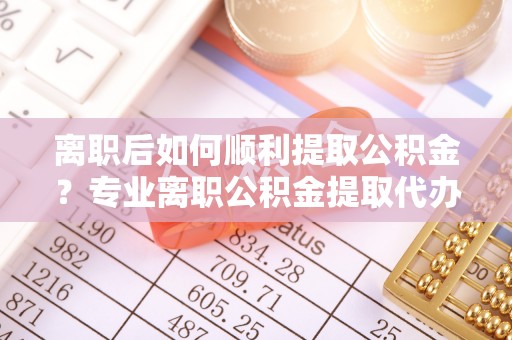 旌德离职后如何顺利提取公积金？专业离职公积金提取代办服务指南
