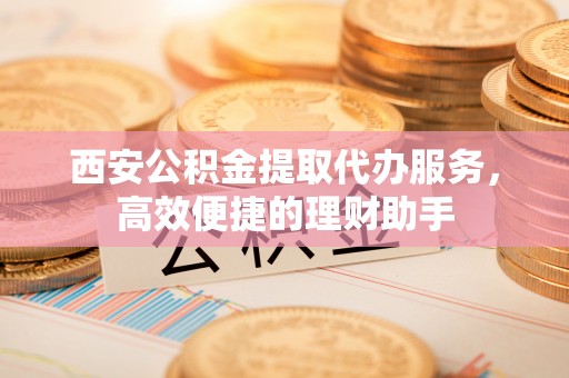 旌德西安公积金提取代办服务，高效便捷的理财助手