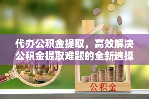 旌德代办公积金提取，高效解决公积金提取难题的全新选择