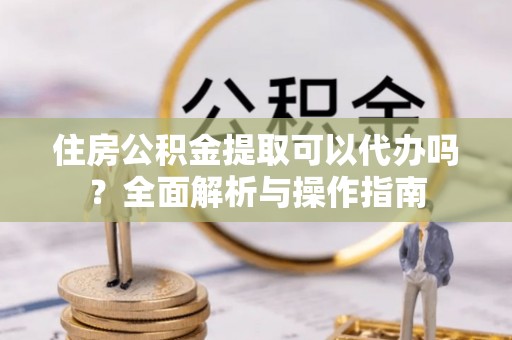 旌德住房公积金提取可以代办吗？全面解析与操作指南