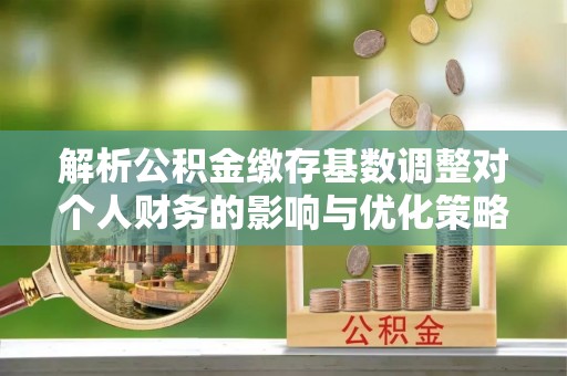 旌德解析公积金缴存基数调整对个人财务的影响与优化策略