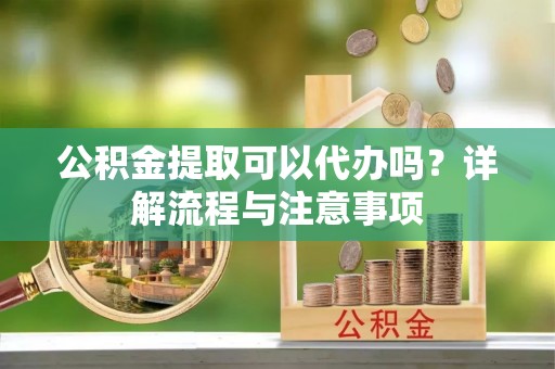 旌德公积金提取可以代办吗？详解流程与注意事项