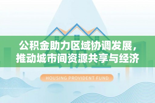 旌德公积金助力区域协调发展，推动城市间资源共享与经济均衡发展