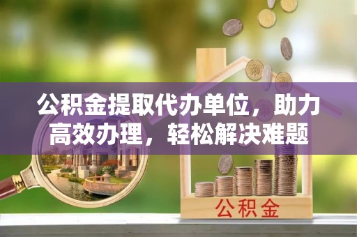 旌德公积金提取代办单位，助力高效办理，轻松解决难题