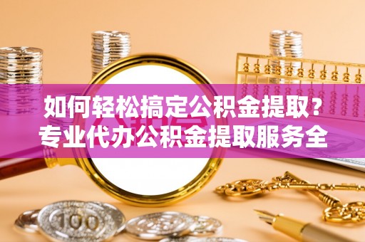 旌德如何轻松搞定公积金提取？专业代办公积金提取服务全解析
