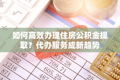 旌德如何高效办理住房公积金提取？代办服务成新趋势