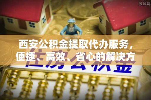 旌德西安公积金提取代办服务，便捷、高效、省心的解决方案