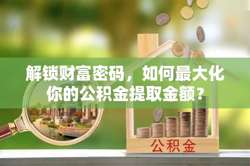 旌德解锁财富密码，如何最大化你的公积金提取金额？
