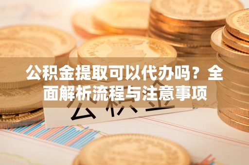 旌德公积金提取可以代办吗？全面解析流程与注意事项