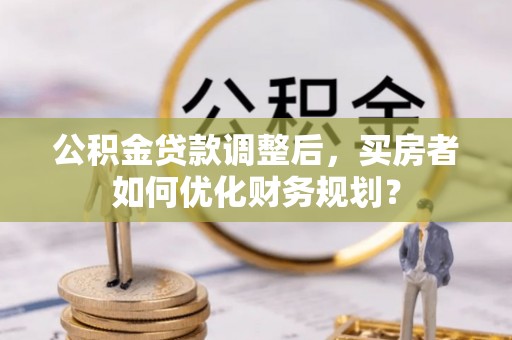 旌德公积金贷款调整后，买房者如何优化财务规划？
