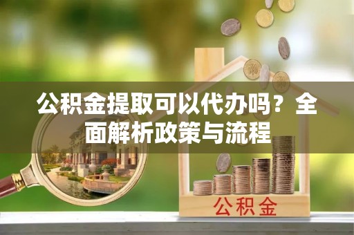 旌德公积金提取可以代办吗？全面解析政策与流程