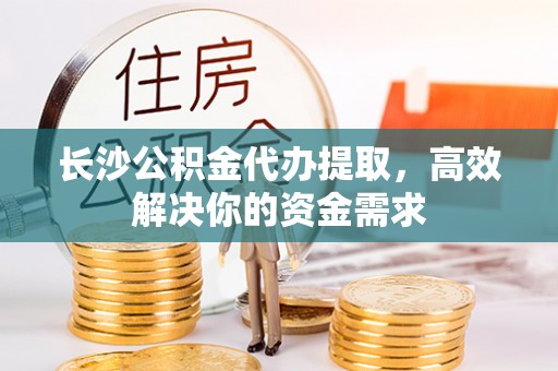 旌德长沙公积金代办提取，高效解决你的资金需求