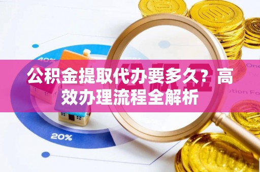 旌德公积金提取代办要多久？高效办理流程全解析