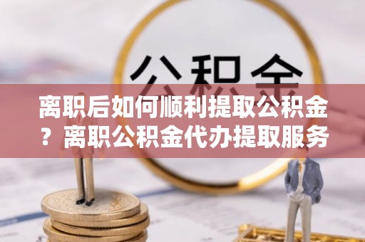 旌德离职后如何顺利提取公积金？离职公积金代办提取服务助力无忧办理