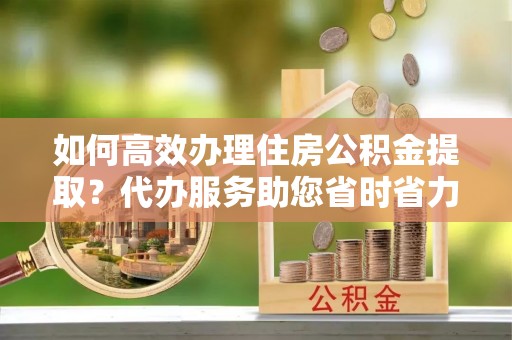 旌德如何高效办理住房公积金提取？代办服务助您省时省力