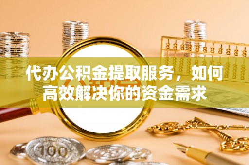 旌德代办公积金提取服务，如何高效解决你的资金需求