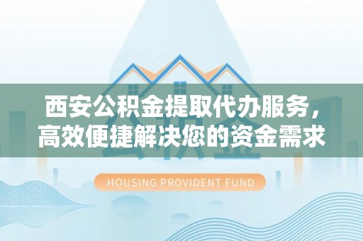 旌德西安公积金提取代办服务，高效便捷解决您的资金需求