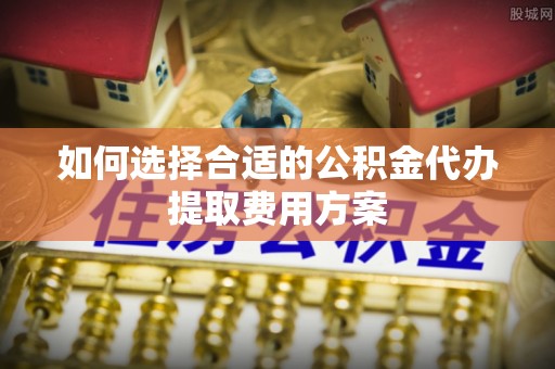 旌德如何选择合适的公积金代办提取费用方案