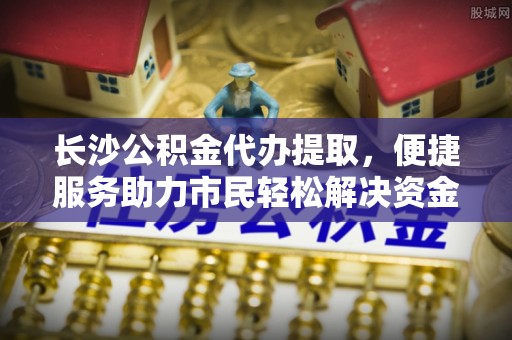 旌德长沙公积金代办提取，便捷服务助力市民轻松解决资金需求