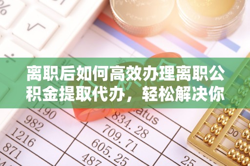 旌德离职后如何高效办理离职公积金提取代办，轻松解决你的后顾之忧