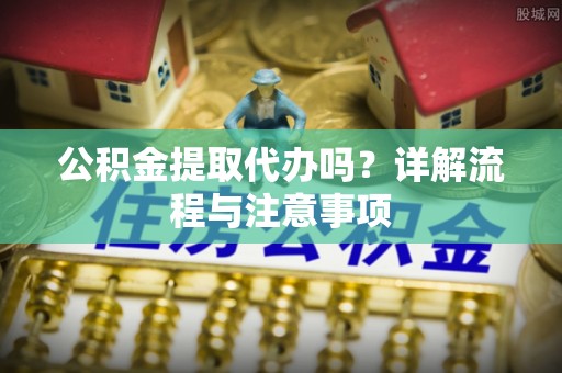 旌德公积金提取代办吗？详解流程与注意事项