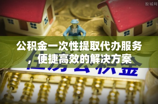 旌德公积金一次性提取代办服务，便捷高效的解决方案